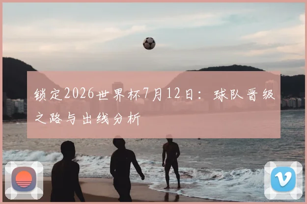 锁定2026世界杯7月12日:球队晋级之路与出线分析