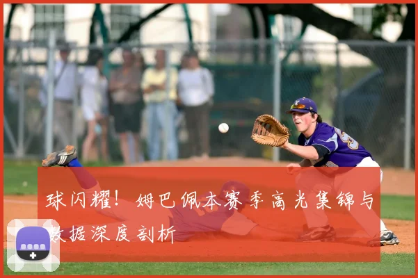 球闪耀!姆巴佩本赛季高光集锦与数据深度剖析