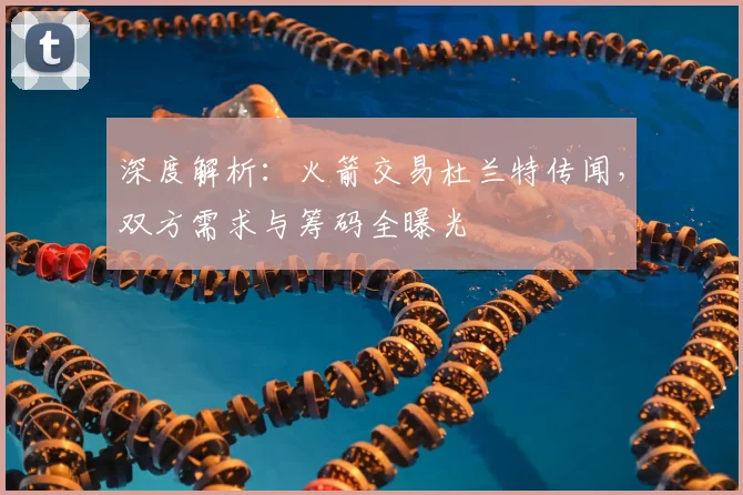 深度解析：火箭交易杜兰特传闻，双方需求与筹码全曝光