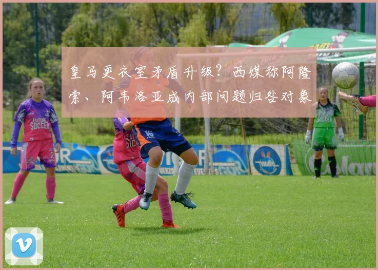 皇马更衣室矛盾升级?西媒称阿隆索、阿韦洛亚成内部问题归咎对象