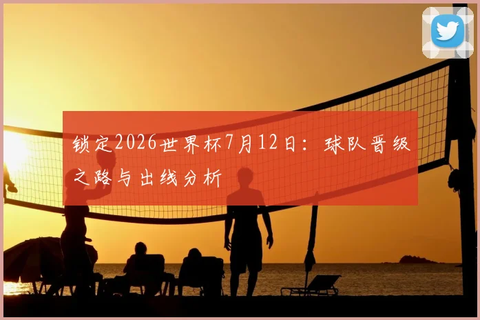 锁定2026世界杯7月12日：球队晋级之路与出线分析