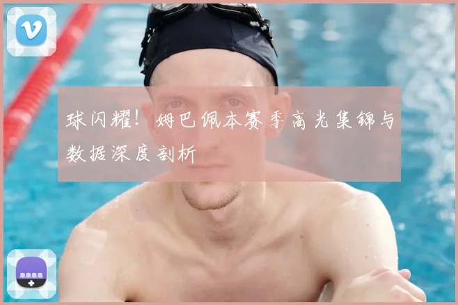 球闪耀！姆巴佩本赛季高光集锦与数据深度剖析