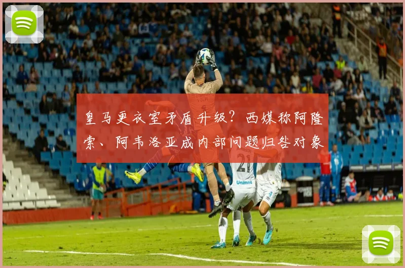皇马更衣室矛盾升级？西媒称阿隆索、阿韦洛亚成内部问题归咎对象